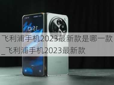 飞利浦手机2023最新款是哪一款_飞利浦手机2023最新款