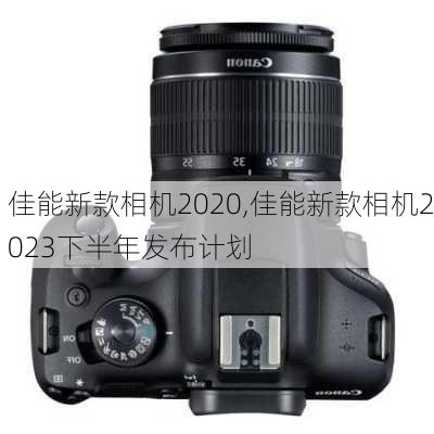 佳能新款相机2020,佳能新款相机2023下半年发布计划