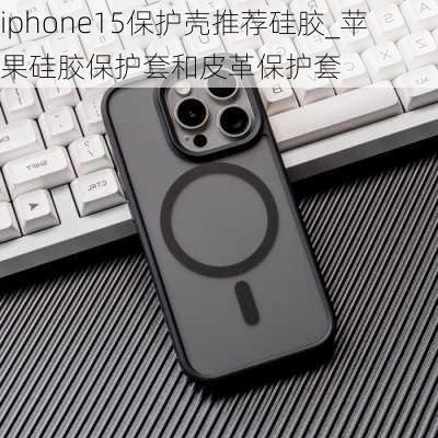 iphone15保护壳推荐硅胶_苹果硅胶保护套和皮革保护套