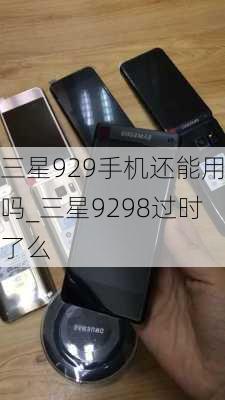 三星929手机还能用吗_三星9298过时了么