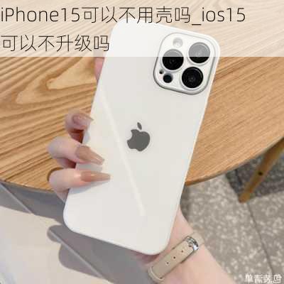 iPhone15可以不用壳吗_ios15可以不升级吗