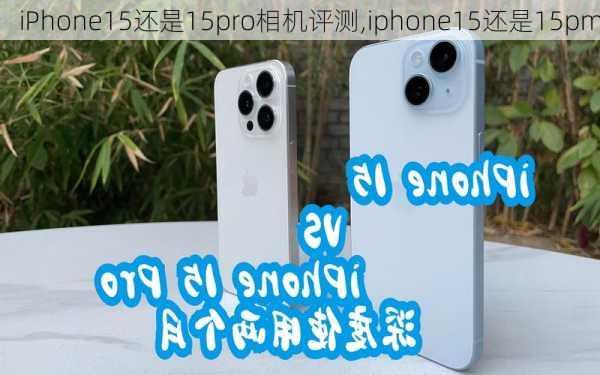 iPhone15还是15pro相机评测,iphone15还是15pm