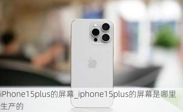 iPhone15plus的屏幕_iphone15plus的屏幕是哪里生产的