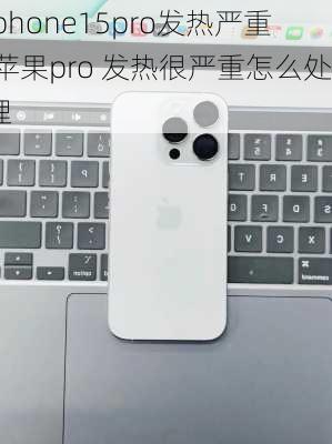 iphone15pro发热严重,苹果pro 发热很严重怎么处理