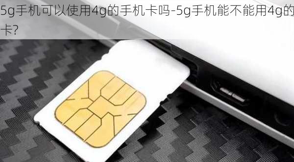 5g手机可以使用4g的手机卡吗-5g手机能不能用4g的卡?