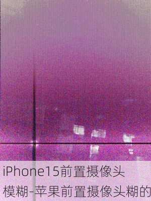 iPhone15前置摄像头模糊-苹果前置摄像头糊的