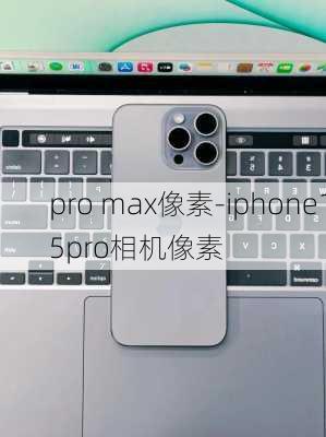 pro max像素-iphone15pro相机像素