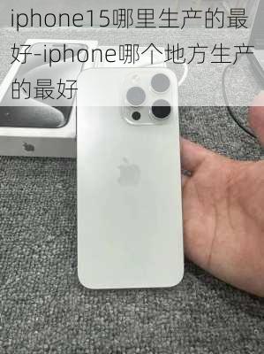 iphone15哪里生产的最好-iphone哪个地方生产的最好