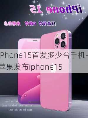 iPhone15首发多少台手机-苹果发布iphone15